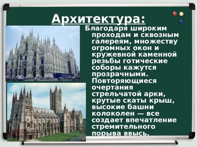 Архитектура: Благодаря широким проходам и сквозным галереям, множеству огромных окон и кружевной каменной резьбы готические соборы кажутся прозрачными. Повторяющиеся очертания стрельчатой арки, крутые скаты крыш, высокие башни колоколен — все создает впечатле­ние стремительного порыва ввысь.