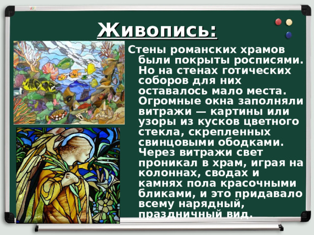 Живопись: Стены романских храмов были покрыты росписями. Но на стенах готических соборов для них оставалось мало места. Огромные окна заполняли витражи — картины или узоры из кусков цветного стекла, скрепленных свинцовыми ободками. Через витражи свет проникал в храм, играя на колоннах, сводах и камнях пола красочными бликами, и это придавало всему нарядный, праздничный вид.