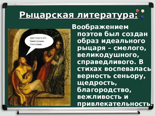 Рыцарская литература: Воображением поэтов был создан образ идеального рыцаря – смелого, великодушного, справедливого. В стихах воспевалась верность сеньору, щедрость, благородство, вежливость и привлекательность.