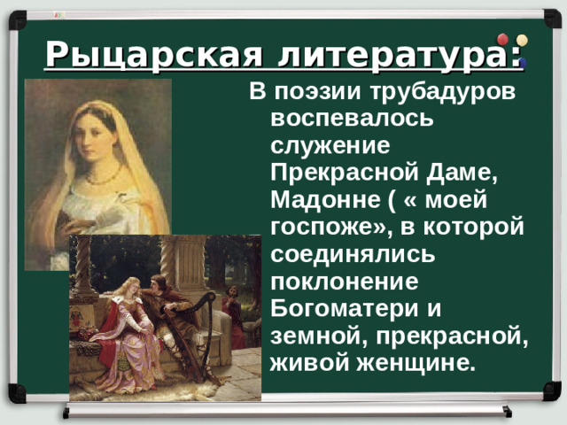 Рыцарская литература: В поэзии трубадуров воспевалось служение Прекрасной Даме, Мадонне ( « моей госпоже», в которой соединялись поклонение Богоматери и земной, прекрасной, живой женщине.