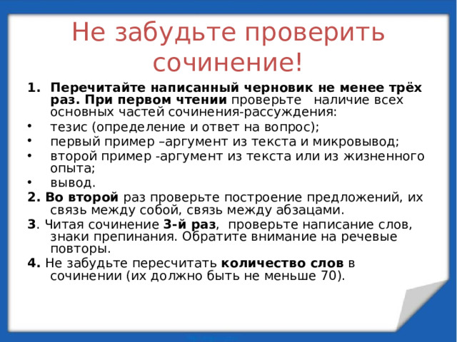 Не забудьте проверить сочинение! Перечитайте написанный черновик не менее трёх раз. При первом чтении проверьте  наличие всех основных частей сочинения-рассуждения: тезис (определение и ответ на вопрос); первый пример –аргумент из текста и микровывод; второй пример -аргумент из текста или из жизненного опыта; вывод. 2.  Во второй  раз проверьте построение предложений, их связь между собой, связь между абзацами. 3 . Читая сочинение 3-й раз ,  проверьте написание слов, знаки препинания. Обратите внимание на речевые повторы. 4. Не забудьте пересчитать количество слов в сочинении (их должно быть не меньше 70).