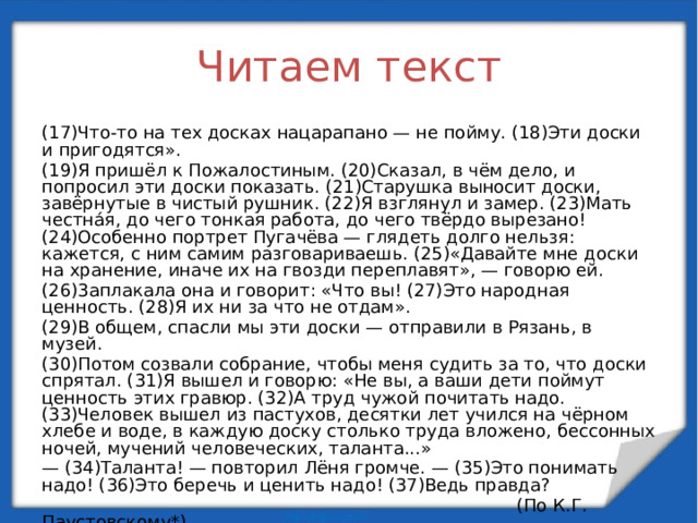 Читаем текст (17)Что-то на тех досках нацарапано — не пойму. (18)Эти доски и пригодятся». (19)Я пришёл к Пожалостиным. (20)Сказал, в чём дело, и попросил эти доски показать. (21)Старушка выносит доски, завёрнутые в чистый рушник. (22)Я взглянул и замер. (23)Мать честнáя, до чего тонкая работа, до чего твёрдо вырезано! (24)Особенно портрет Пугачёва — глядеть долго нельзя: кажется, с ним самим разговариваешь. (25)«Давайте мне доски на хранение, иначе их на гвозди переплавят», — говорю ей. (26)3аплакала она и говорит: «Что вы! (27)Это народная ценность. (28)Я их ни за что не отдам». (29)В общем, спасли мы эти доски — отправили в Рязань, в музей. (30)Потом созвали собрание, чтобы меня судить за то, что доски спрятал. (31)Я вышел и говорю: «Не вы, а ваши дети поймут ценность этих гравюр. (32)А труд чужой почитать надо. (33)Человек вышел из пастухов, десятки лет учился на чёрном хлебе и воде, в каждую доску столько труда вложено, бессонных ночей, мучений человеческих, таланта...» — (34)Таланта! — повторил Лёня громче. — (35)Это понимать надо! (36)Это беречь и ценить надо! (37)Ведь правда?  (По К.Г. Паустовскому*)