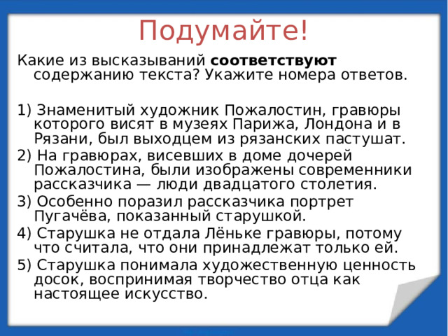 Подумайте! Какие из высказываний соответствуют содержанию текста? Укажите номера ответов.   1) Знаменитый художник Пожалостин, гравюры которого висят в музеях Парижа, Лондона и в Рязани, был выходцем из рязанских пастушат. 2) На гравюрах, висевших в доме дочерей Пожалостина, были изображены современники рассказчика — люди двадцатого столетия. 3) Особенно поразил рассказчика портрет Пугачёва, показанный старушкой. 4) Старушка не отдала Лёньке гравюры, потому что считала, что они принадлежат только ей. 5) Старушка понимала художественную ценность досок, воспринимая творчество отца как настоящее искусство.