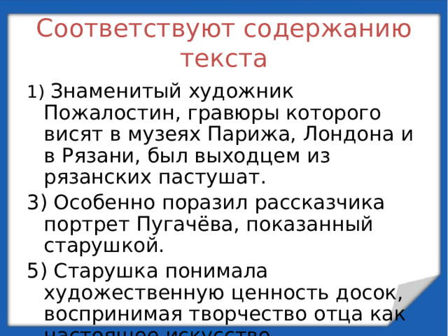 Соответствуют содержанию текста 1) Знаменитый художник Пожалостин, гравюры которого висят в музеях Парижа, Лондона и в Рязани, был выходцем из рязанских пастушат. 3) Особенно поразил рассказчика портрет Пугачёва, показанный старушкой. 5) Старушка понимала художественную ценность досок, воспринимая творчество отца как настоящее искусство.