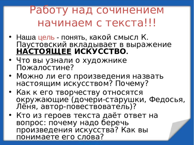 Работу над сочинением начинаем с текста!!! Наша цель - понять, к акой смысл К. Паустовский вкладывает в выражение НАСТОЯЩЕЕ ИСКУССТВО .  Что вы узнали о художнике Пожалостине? Можно ли его произведения назвать настоящим искусством? Почему? Как к его творчеству относятся окружающие (дочери-старушки, Федосья, Лёня, автор-повествователь)? Кто из героев текста даёт ответ на вопрос: почему надо беречь произведения искусства? Как вы понимаете его слова?