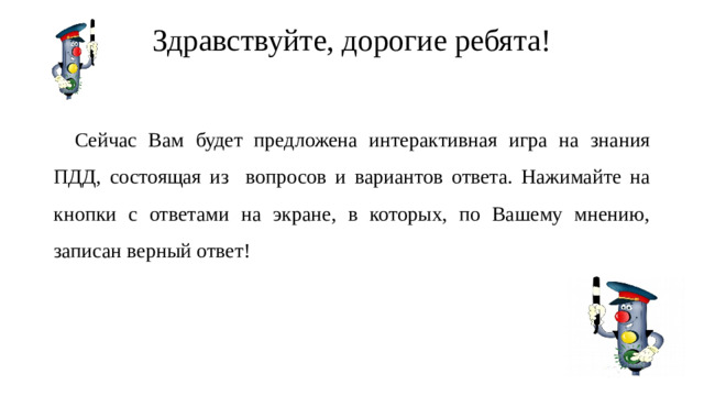 Здравствуйте, дорогие ребята!   Сейчас Вам будет предложена интерактивная игра на знания ПДД, состоящая из вопросов и вариантов ответа. Нажимайте на кнопки с ответами на экране, в которых, по Вашему мнению, записан верный ответ!