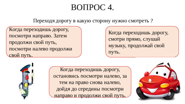 ВОПРОС 4. Переходя дорогу в какую сторону нужно смотреть ? Когда переходишь дорогу, посмотри направо. Затем продолжи свой путь, посмотри налево продолжи свой путь. Когда переходишь дорогу, смотри прямо, слушай музыку, продолжай свой путь. Когда переходишь дорогу, остановись посмотри налево, за тем на право снова налево, дойдя до середины посмотри направо и продолжи свой путь.