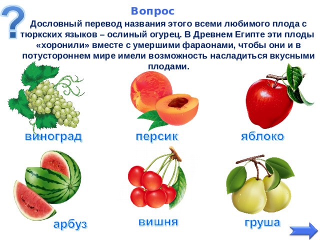 Вопрос   Дословный перевод названия этого всеми любимого плода с тюркских языков – ослиный огурец. В Древнем Египте эти плоды «хоронили» вместе с умершими фараонами, чтобы они и в потустороннем мире имели возможность насладиться вкусными плодами.