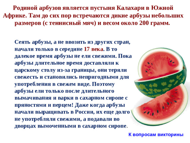 Родиной арбузов является пустыня Калахари в Южной Африке. Там до сих пор встречаются дикие арбузы небольших размеров (с теннисный мяч) и весом около 200 грамм.  Сеять арбузы, а не ввозить из других стран, начали только в середине 17 века . В то далекое время арбузы не ели свежими. Пока арбузы длительное время доставляли к царскому столу из-за границы, они теряли свежесть и становились непригодными для употребления в свежем виде. Поэтому арбузы ели только после длительного вымачивания и варки в сахарном сиропе с пряностями и перцем! Даже когда арбузы начали выращивать в России, их еще долго не употребляли свежими, а подавали во дворцах вымоченными в сахарном сиропе . К вопросам викторины