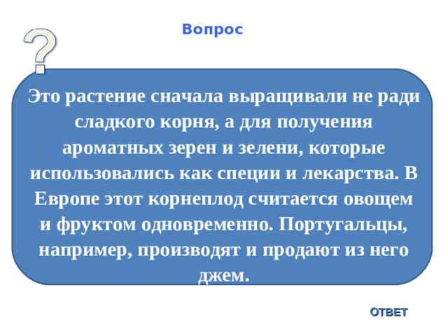 Вопрос Это растение сначала выращивали не ради сладкого корня, а для получения ароматных зерен и зелени, которые использовались как специи и лекарства. В Европе этот корнеплод считается овощем и фруктом одновременно. Португальцы, например, производят и продают из него джем . ОТВЕТ