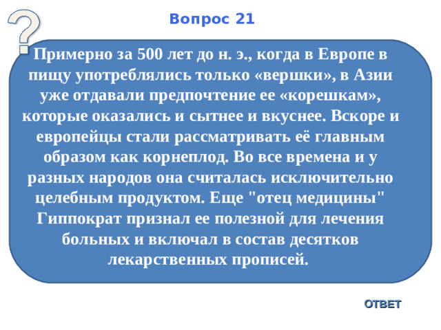 Вопрос 21 Примерно за 500 лет до н. э., когда в Европе в пищу употреблялись только «вершки», в Азии уже отдавали предпочтение ее «корешкам», которые оказались и сытнее и вкуснее. Вскоре и европейцы стали рассматривать её главным образом как корнеплод. Во все времена и у разных народов она считалась исключительно целебным продуктом. Еще 