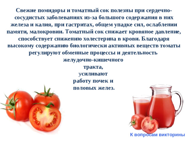 Свежие помидоры и томатный сок полезны при сердечно-сосудистых заболеваниях из-за большого содержания в них железа и калия, при гастритах, общем упадке сил, ослаблении памяти, малокровии. Томатный сок снижает кровяное давление, способствует снижению холестерина в крови. Благодаря высокому содержанию биологически активных веществ томаты регулируют обменные процессы и деятельность желудочно-кишечного тракта, усиливают работу почек и половых желез.   К вопросам викторины