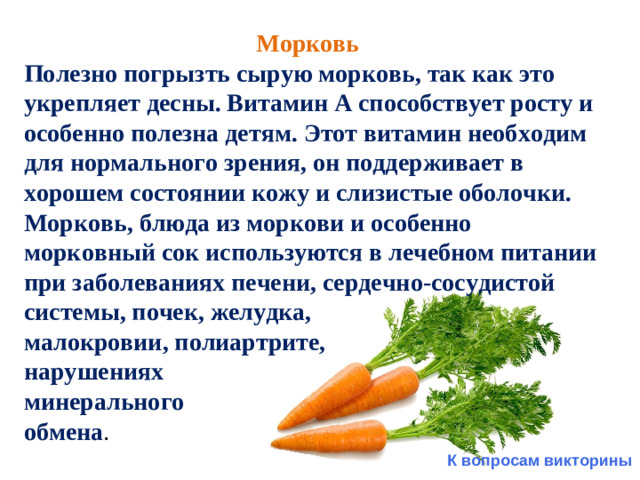 Морковь Полезно погрызть сырую морковь, так как это укрепляет десны. Витамин А способствует росту и особенно полезна детям. Этот витамин необходим для нормального зрения, он поддерживает в хорошем состоянии кожу и слизистые оболочки. Морковь, блюда из моркови и особенно морковный сок используются в лечебном питании при заболеваниях печени, сердечно-сосудистой системы, почек, желудка, малокровии, полиартрите, нарушениях минерального обмена . К вопросам викторины