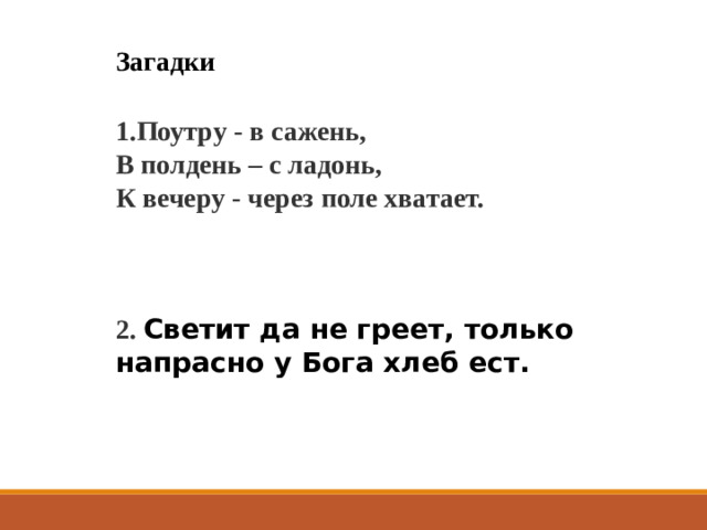 Загадки 1.Поутру - в сажень,  В полдень – с ладонь,  К вечеру - через поле хватает.   2. Светит да не греет, только напрасно у Бога хлеб ест.