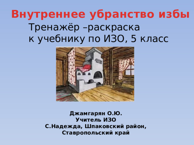 Внутреннее убранство избы Тренажёр –раскраска к учебнику по ИЗО, 5 класс Джамгарян О.Ю. Учитель ИЗО С.Надежда, Шпаковский район, Ставропольский край