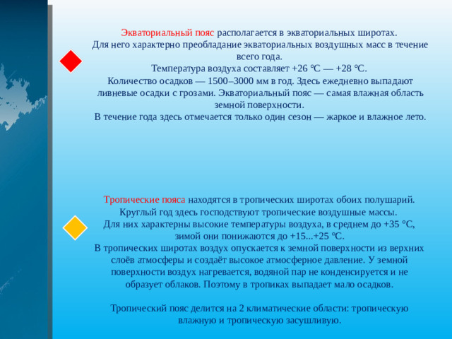 Экваториальный пояс располагается в экваториальных широтах. Для него характерно преобладание экваториальных воздушных масс в течение всего года. Температура воздуха составляет +26 °С — +28 °С. Количество осадков — 1500–3000 мм в год. Здесь ежедневно выпадают ливневые осадки с грозами. Экваториальный пояс — самая влажная область земной поверхности. В течение года здесь отмечается только один сезон — жаркое и влажное лето. Тропические пояса находятся в тропических широтах обоих полушарий. Круглый год здесь господствуют тропические воздушные массы. Для них характерны высокие температуры воздуха, в среднем до +35 °С, зимой они понижаются до +15...+25 °С. В тропических широтах воздух опускается к земной поверхности из верхних слоёв атмосферы и создаёт высокое атмосферное давление. У земной поверхности воздух нагревается, водяной пар не конденсируется и не образует облаков. Поэтому в тропиках выпадает мало осадков. Тропический пояс делится на 2 климатические области: тропическую влажную и тропическую засушливую.