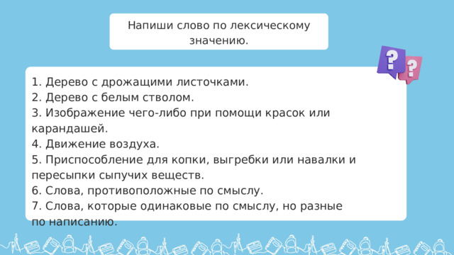 Напиши слово по лексическому значению. 1. Дерево с дрожащими листочками. 2. Дерево с белым стволом. 3. Изображение чего-либо при помощи красок или карандашей. 4. Движение воздуха. 5. Приспособление для копки, выгребки или навалки и пересыпки сыпучих веществ. 6. Слова, противоположные по смыслу. 7. Слова, которые одинаковые по смыслу, но разные по написанию.