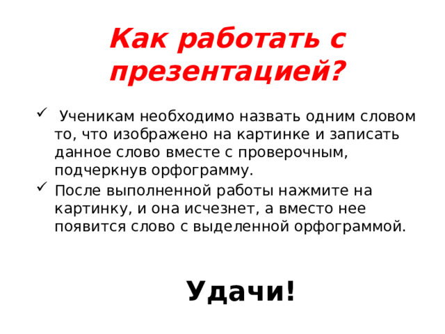 Как работать с презентацией?  Ученикам необходимо назвать одним словом то, что изображено на картинке и записать данное слово вместе с проверочным, подчеркнув орфограмму. После выполненной работы нажмите на картинку, и она исчезнет, а вместо нее появится слово с выделенной орфограммой. Удачи!