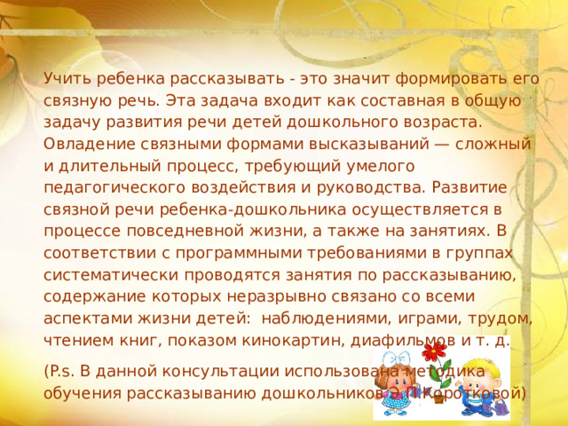 Учить ребенка рассказывать - это значит формировать его связную речь. Эта задача входит как составная в общую задачу развития речи детей дошкольного возраста. Овладение связными формами высказываний — сложный и длительный процесс, требующий умелого педагогического воздействия и руководства. Развитие связной речи ребенка-дошкольника осуществляется в процессе повседневной жизни, а также на занятиях. В соответствии с программными требованиями в группах систематически проводятся занятия по рассказыванию, содержание которых неразрывно связано со всеми аспектами жизни детей: наблюдениями, играми, трудом, чтением книг, показом кинокартин, диафильмов и т. д. (P.s. В данной консультации использована методика обучения рассказыванию дошкольников Э.П.Коротковой)