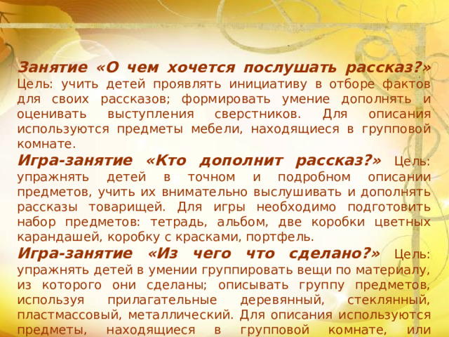 Занятие «О чем хочется послушать рассказ?» Цель: учить детей проявлять инициативу в отборе фактов для своих рассказов; формировать умение дополнять и оценивать выступления сверстников. Для описания используются предметы мебели, находящиеся в групповой комнате. Игра-занятие «Кто дополнит рассказ?» Цель: упражнять детей в точном и подробном описании предметов, учить их внимательно выслушивать и дополнять рассказы товарищей. Для игры необходимо подготовить набор предметов: тетрадь, альбом, две коробки цветных карандашей, коробку с красками, портфель. Игра-занятие «Из чего что сделано?» Цель: упражнять детей в умении группировать вещи по материалу, из которого они сделаны; описывать группу предметов, используя прилагательные деревянный, стеклянный, пластмассовый, металлический. Для описания используются предметы, находящиеся в групповой комнате, или специальные наборы игрушек — пластмассовых, деревянных, металлических.