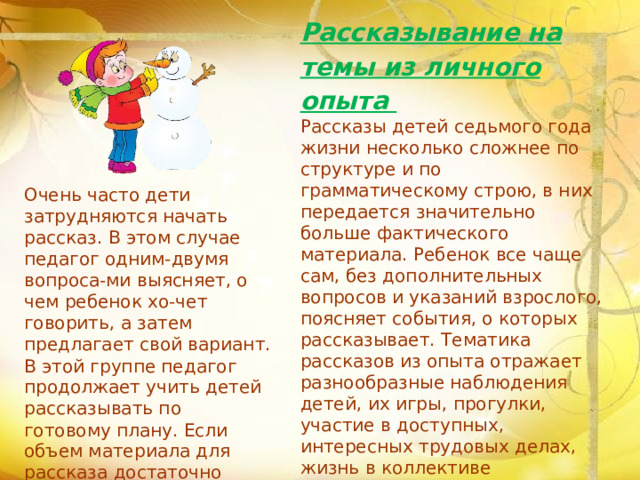 Рассказывание на темы из личного опыта Рассказы детей седьмого года жизни несколько сложнее по структуре и по грамматическому строю, в них передается значительно больше фактического материала. Ребенок все чаще сам, без дополнительных вопросов и указаний взрослого, поясняет события, о которых рассказывает. Тематика рассказов из опыта отражает разнообразные наблюдения детей, их игры, прогулки, участие в доступных, интересных трудовых делах, жизнь в коллективе сверстников и т. д. Детям шести-семи лет могут быть предложены следующие темы: «Как мы отдыхали летом», «Наши новые игрушки», «Интересная прогул-ка». Очень часто дети затрудняются начать рассказ. В этом случае педагог одним-двумя вопроса-ми выясняет, о чем ребенок хо-чет говорить, а затем предлагает свой вариант. В этой группе педагог продолжает учить детей рассказывать по готовому плану.  Если объем материала для рассказа достаточно большой, целесообразно организовать коллективное рассказывание по намеченному плану.