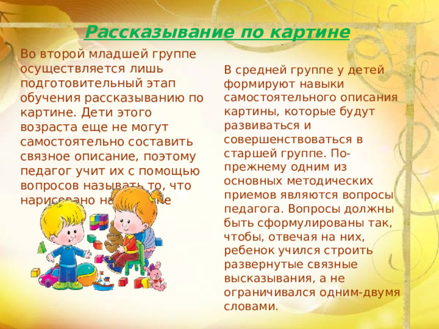 Рассказывание по картине   Во второй младшей группе осуществляется лишь подготовительный этап обучения рассказыванию по картине. Дети этого возраста еще не могут самостоятельно составить связное описание, поэтому педагог учит их с помощью вопросов называть то, что нарисовано на картине В средней группе у детей формируют навыки самостоятельного описания картины, которые будут развиваться и совершенствоваться в старшей группе. По-прежнему одним из основных методических приемов являются вопросы педагога. Вопросы должны быть сформулированы так, чтобы, отвечая на них, ребенок учился строить развернутые связные высказывания, а не ограничивался одним-двумя словами.