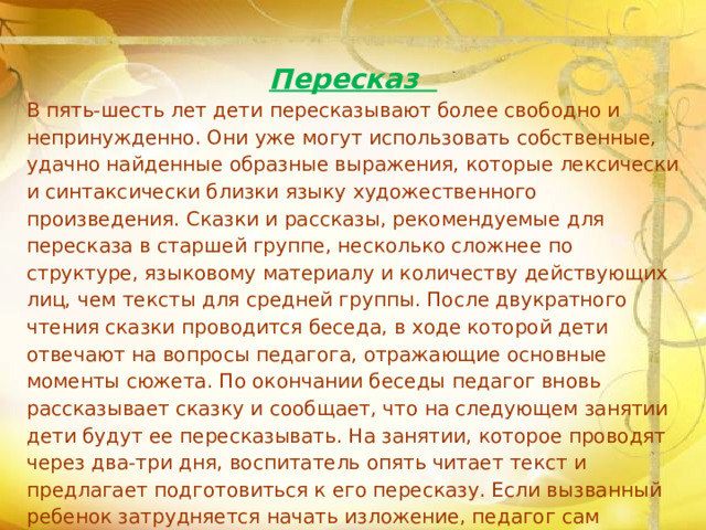 Пересказ В пять-шесть лет дети пересказывают более свободно и непринужденно. Они уже могут использовать собственные, удачно найденные образные выражения, которые лексически и синтаксически близки языку художественного произведения. Сказки и рассказы, рекомендуемые для пересказа в старшей группе, несколько сложнее по структуре, языковому материалу и количеству действующих лиц, чем тексты для средней группы. После двукратного чтения сказки проводится беседа, в ходе которой дети отвечают на вопросы педагога, отражающие основные моменты сюжета. По окончании беседы педагог вновь рассказывает сказку и сообщает, что на следующем занятии дети будут ее пересказывать. На занятии, которое проводят через два-три дня, воспитатель опять читает текст и предлагает подготовиться к его пересказу. Если вызванный ребенок затрудняется начать изложение, педагог сам рассказывает начало сказки или просит детей помочь товарищу.