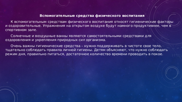 Вспомогательные средства физического воспитания К вспомогательным средствам физического воспитания относят гигиенические факторы и оздоровительные. Упражнения на открытом воздухе будут намного продуктивнее, чем в спортивном зале. Солнечные и воздушные ванны являются самостоятельными средствами для оздоровления и укрепления природных сил организма. Очень важны гигиенические средства – нужно поддерживать в чистоте свое тело, тщательно соблюдать правила личной гигиены. Детям объясняют, что нужно соблюдать режим дня, правильно питаться, достаточное количество времени проводить в покое.