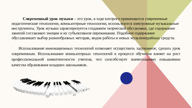 Современный урок музыки – это урок, в ходе которого применяются современные педагогические технологии, компьютерные технологии, используются электронные музыкальные инструменты. Урок музыки характеризуется созданием творческой обстановки, где содержание занятий составляют эмоции и их субъективное переживание. Подобное содержание обуславливает выбор разнообразных методик, видов работы и новых мультимедийных средств. Использование инновационных технологий позволяет осуществить задуманное, сделать урок современным. Использование компьютерных технологий в процессе обучения влияет на рост профессиональной компетентности учителя, что способствует значительному повышению качества образования младших школьников.