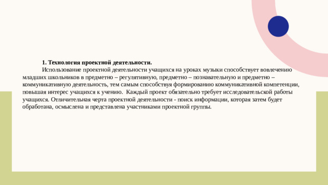 1. Технология проектной деятельности. Использование проектной деятельности учащихся на уроках музыки способствует вовлечению младших школьников в предметно – регулятивную, предметно – познавательную и предметно – коммуникативную деятельность, тем самым способствуя формированию коммуникативной компетенции, повышая интерес учащихся к учению. Каждый проект обязательно требует исследовательской работы учащихся. Отличительная черта проектной деятельности - поиск информации, которая затем будет обработана, осмыслена и представлена участниками проектной группы.