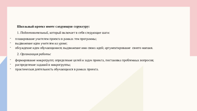 Школьный проект имеет следующую структуру: 1. Подготовительный , который включает в себя следующие шаги: планирование учителем проекта в рамках тем программы; выдвижение идеи учителем на уроке; обсуждение идеи обучающимися; выдвижение ими своих идей; аргументирование своего мнения. 2.  Организация работы: