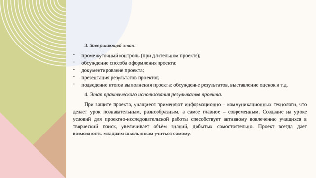 3 . Завершающий этап: промежуточный контроль (при длительном проекте); обсуждение способа оформления проекта; документирование проекта; презентация результатов проектов; подведение итогов выполнения проекта: обсуждение результатов, выставление оценок и т.д. 4.  Этап практического использования результатов проекта. При защите проекта, учащиеся применяют информационно – коммуникационных технологи, что делает урок познавательным, разнообразным, а самое главное – современным. Создание на уроке условий для проектно-исследовательской работы способствует активному вовлечению учащихся в творческий поиск, увеличивает объём знаний, добытых самостоятельно. Проект всегда дает возможность младшим школьникам учиться самому.  