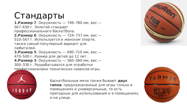 Стандарты Размер 7 . Окружность — 749–780 мм, вес — 567–650 г. Золотой стандарт профессионального баскетбола.  Размер 6 . Окружность — 724–737 мм, вес — 510–567 г. Используется в женском спорте, также самый популярный вариант для любителей.  Размер 5 . Окружность — 690–710 мм, вес — 470–500 г. Размер для детей до 12 лет.  Размер 3 . Окружность — 560–580 мм, вес — 300–330 г. Разрабатывался для отработки профессионалами технических нюансов игры.  Баскетбольные мячи также бывают  двух типов : предназначенные для игры только в помещениях и универсальные, то есть пригодные для использования и в помещениях, и на улице.