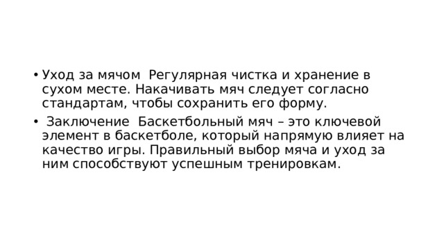 Уход за мячом Регулярная чистка и хранение в сухом месте. Накачивать мяч следует согласно стандартам, чтобы сохранить его форму.  Заключение Баскетбольный мяч – это ключевой элемент в баскетболе, который напрямую влияет на качество игры. Правильный выбор мяча и уход за ним способствуют успешным тренировкам.