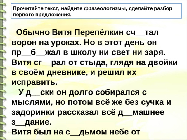 Прочитайте текст, найдите фразеологизмы, сделайте разбор первого предложения.  Обычно Витя Перепёлкин сч__тал ворон на уроках. Но в этот день он пр__б__жал в школу ни свет ни заря. Витя сг__рал от стыда, глядя на двойки в своём дневнике, и решил их исправить.  У д__ски он долго собирался с мыслями, но потом всё же без сучка и задоринки рассказал всё д__машнее з__дание. Витя был на с__дьмом небе от счаст__я.