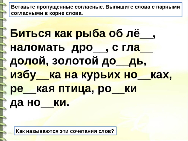 Вставьте пропущенные согласные. Выпишите слова с парными согласными в корне слова. Биться как рыба об лё__, наломать дро__, с гла__ долой, золотой до__дь, избу__ка на курьих но__ках, ре__кая птица, ро__ки да но__ки. Как называются эти сочетания слов?