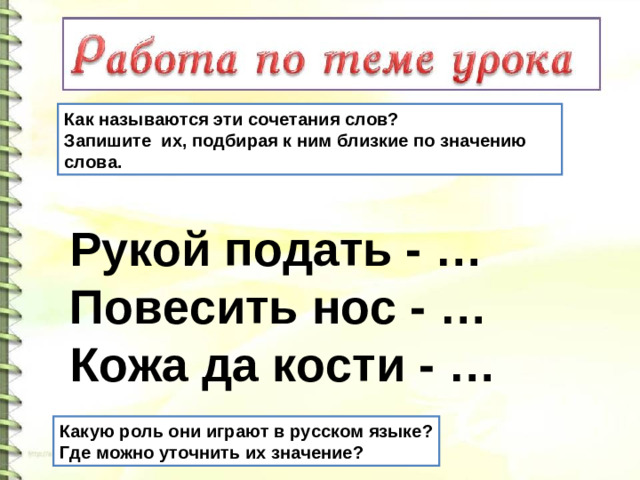 Как называются эти сочетания слов? Запишите их, подбирая к ним близкие по значению слова. Рукой подать - … Повесить нос - … Кожа да кости - … Какую роль они играют в русском языке? Где можно уточнить их значение?