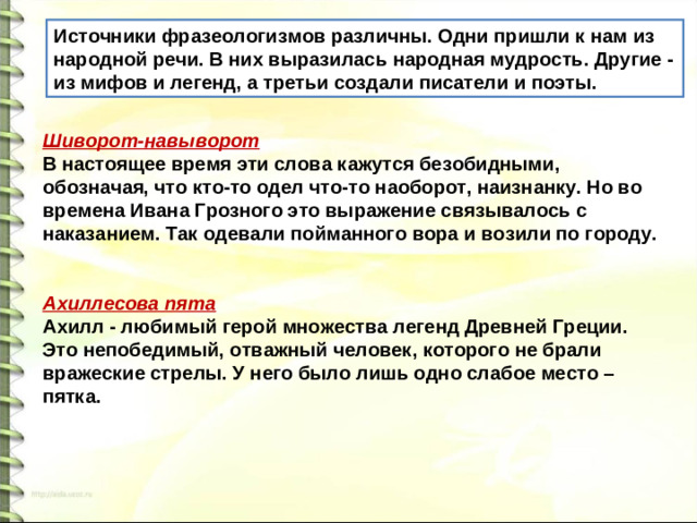 Источники фразеологизмов различны. Одни пришли к нам из народной речи. В них выразилась народная мудрость. Другие - из мифов и легенд, а третьи создали писатели и поэты. Шиворот-навыворот В настоящее время эти слова кажутся безобидными, обозначая, что кто-то одел что-то наоборот, наизнанку. Но во времена Ивана Грозного это выражение связывалось с наказанием. Так одевали пойманного вора и возили по городу.   Ахиллесова пята Ахилл - любимый герой множества легенд Древней Греции. Это непобедимый, отважный человек, которого не брали вражеские стрелы. У него было лишь одно слабое место – пятка.