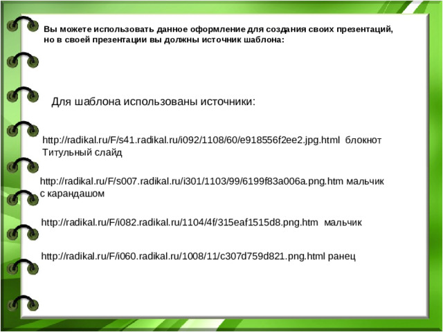 Вы можете использовать данное оформление для создания своих презентаций, но в своей презентации вы должны источник шаблона: Для шаблона использованы источники: http://radikal.ru/F/s41.radikal.ru/i092/1108/60/e918556f2ee2.jpg.html блокнот Титульный слайд http://radikal.ru/F/s007.radikal.ru/i301/1103/99/6199f83a006a.png.htm мальчик с карандашом http://radikal.ru/F/i082.radikal.ru/1104/4f/315eaf1515d8.png.htm мальчик http://radikal.ru/F/i060.radikal.ru/1008/11/c307d759d821.png.html ранец