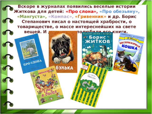 Вскоре в журналах появились веселые истории Житкова для детей: «Про слона», «Про обезьяну», «Мангуста», «Компас», «Гривенник» и др. Борис Степанович писал о настоящей храбрости, о товариществе, о массе интереснейших на свете вещей. И дети сразу полюбили его книги.