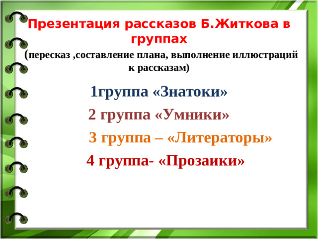 Презентация рассказов Б.Житкова в группах   ( пересказ ,составление плана, выполнение иллюстраций к рассказам)  1группа «Знатоки» 2 группа «Умники»  3 группа – «Литераторы»  4 группа- «Прозаики»