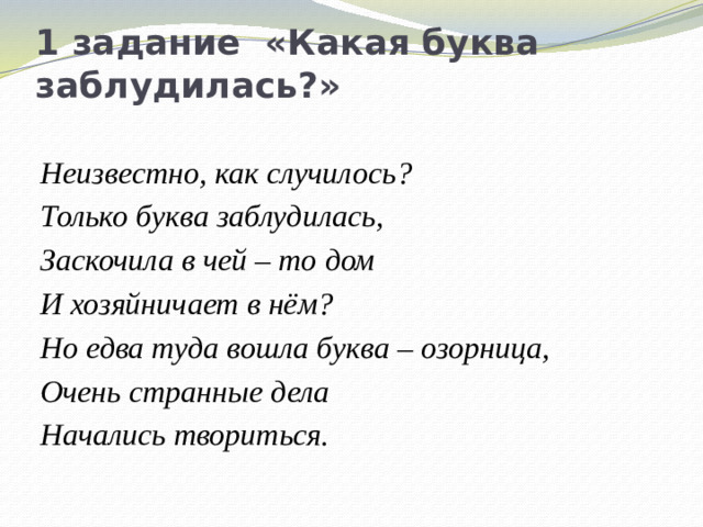 1 задание «Какая буква заблудилась?» Неизвестно, как случилось? Только буква заблудилась, Заскочила в чей – то дом И хозяйничает в нём? Но едва туда вошла буква – озорница, Очень странные дела Начались твориться.