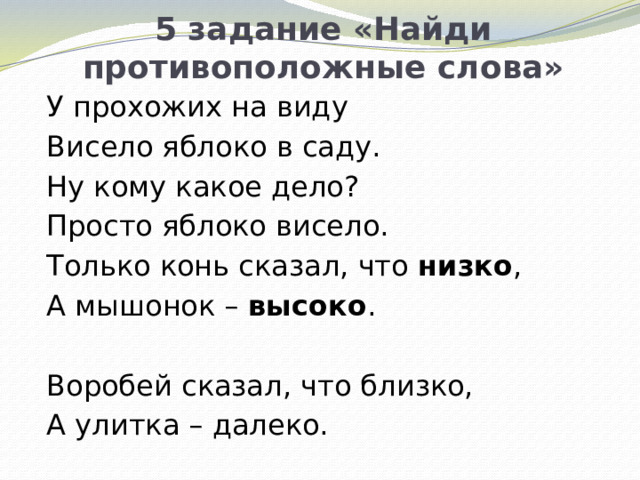 5 задание «Найди противоположные слова» У прохожих на виду Висело яблоко в саду. Ну кому какое дело? Просто яблоко висело. Только конь сказал, что низко , А мышонок – высоко .   Воробей сказал, что близко, А улитка – далеко.