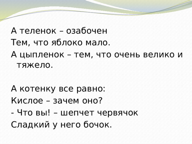 А теленок – озабочен Тем, что яблоко мало. А цыпленок – тем, что очень велико и тяжело.   А котенку все равно: Кислое – зачем оно? - Что вы! – шепчет червячок Сладкий у него бочок.