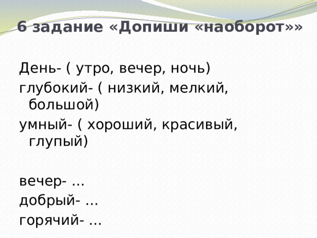 6 задание «Допиши «наоборот»» День- ( утро, вечер, ночь) глубокий- ( низкий, мелкий, большой) умный- ( хороший, красивый, глупый) вечер- … добрый- … горячий- …