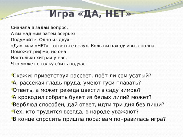 Игра «ДА, НЕТ» Сначала я задам вопрос, А вы над ним затем всерьёз Подумайте. Одно из двух – «Да» или «НЕТ» - ответьте вслух. Коль вы находчивы, сполна Поможет рифма, но она Настолько хитрая у нас, Что может с толку сбить подчас.  