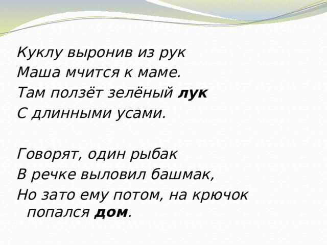 Куклу выронив из рук Маша мчится к маме. Там ползёт зелёный лук С длинными усами.   Говорят, один рыбак В речке выловил башмак, Но зато ему потом, на крючок попался дом .