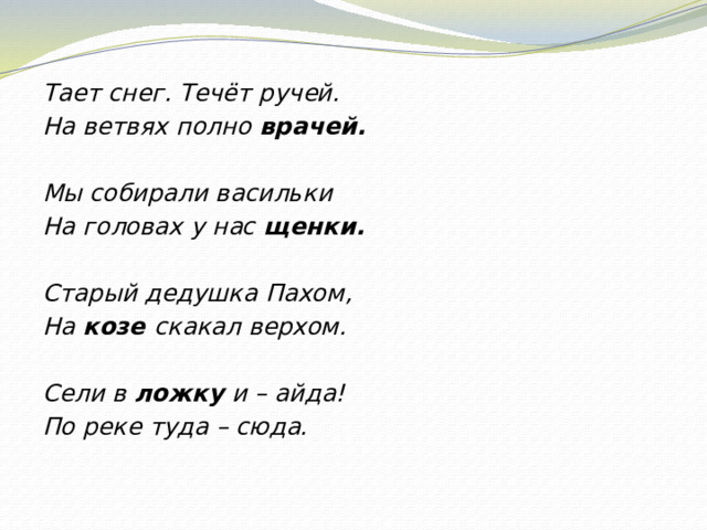 Тает снег. Течёт ручей. На ветвях полно врачей.   Мы собирали васильки На головах у нас щенки.   Старый дедушка Пахом, На козе скакал верхом.   Сели в ложку и – айда! По реке туда – сюда.  