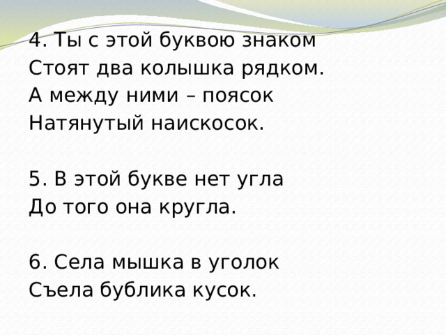 4. Ты с этой буквою знаком Стоят два колышка рядком. А между ними – поясок Натянутый наискосок. 5. В этой букве нет угла До того она кругла. 6. Села мышка в уголок Съела бублика кусок.