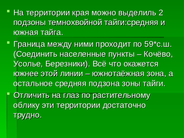 На территории края можно выделиль 2 подзоны темнохвойной тайги:средняя и южная тайга. Граница между ними проходит по 59*с.ш.(Соединить населенные пункты – Кочёво, Усолье, Березники). Всё что окажется южнее этой линии – южнотаёжная зона, а остальное средняя подзона зоны тайги. Отличить на глаз по растительному облику эти территории достаточно трудно.